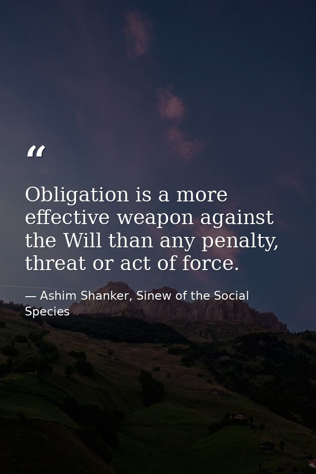 Obligation is a more effective weapon against the Will than any penalty, threat or act of force. — Ashim Shanker, Sinew of the Social Species