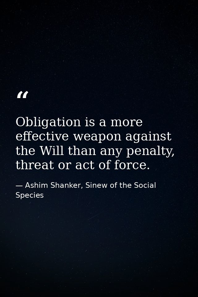 Obligation is a more effective weapon against the Will than any penalty, threat or act of force. — Ashim Shanker, Sinew of the Social Species
