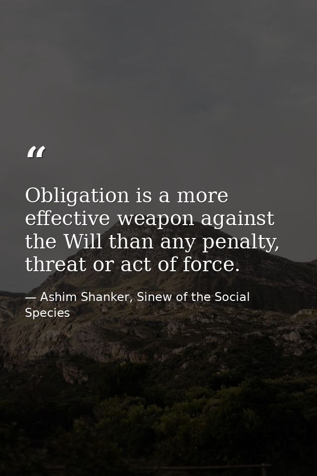 Obligation is a more effective weapon against the Will than any penalty, threat or act of force. — Ashim Shanker, Sinew of the Social Species