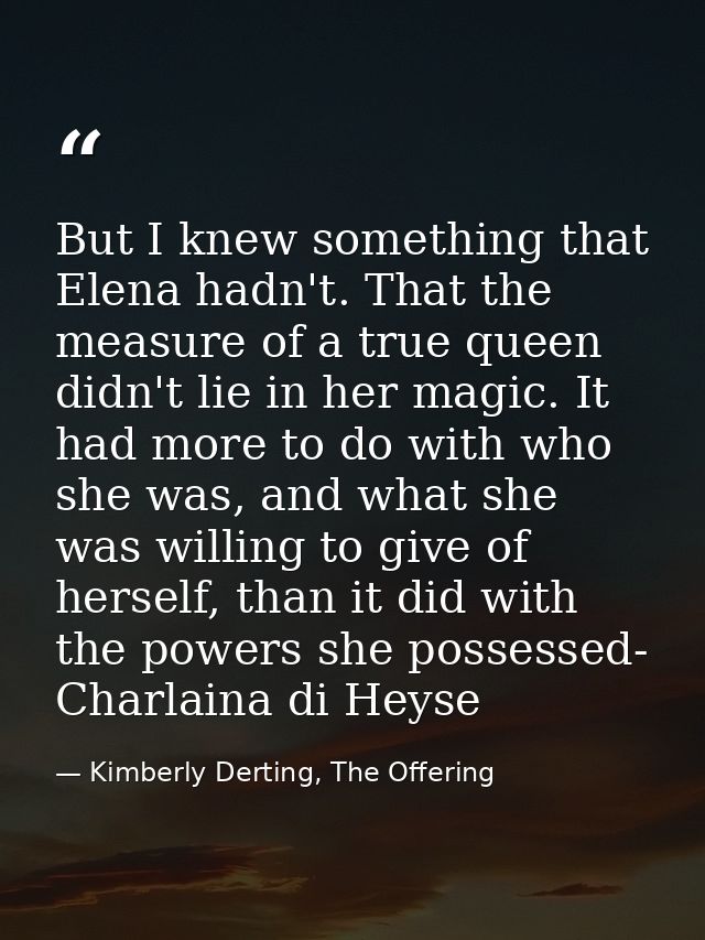 But I knew something that Elena hadn't. That the measure of a true queen didn't lie in her magic. It had more to do with — Kimberly Derting, The Offering