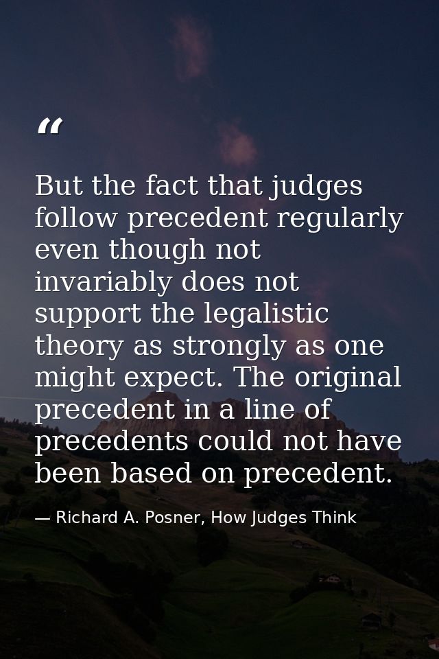 But the fact that judges follow precedent regularly even though not invariably does not support the legalistic theory as — Richard A. Posner, How Judges Think