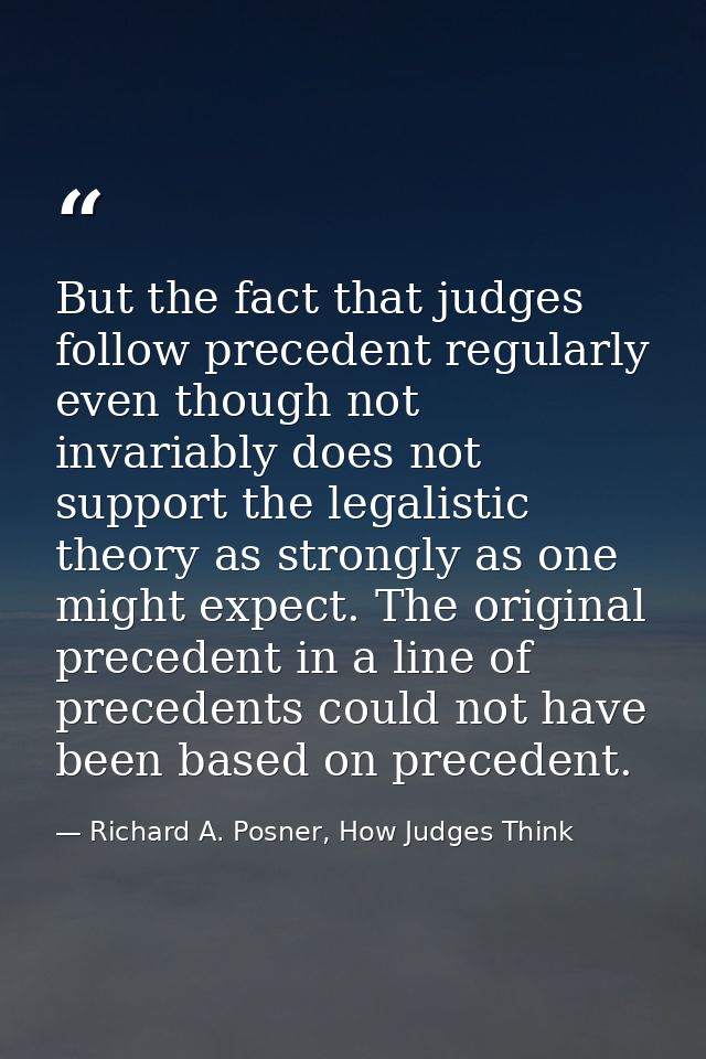 But the fact that judges follow precedent regularly even though not invariably does not support the legalistic theory as — Richard A. Posner, How Judges Think