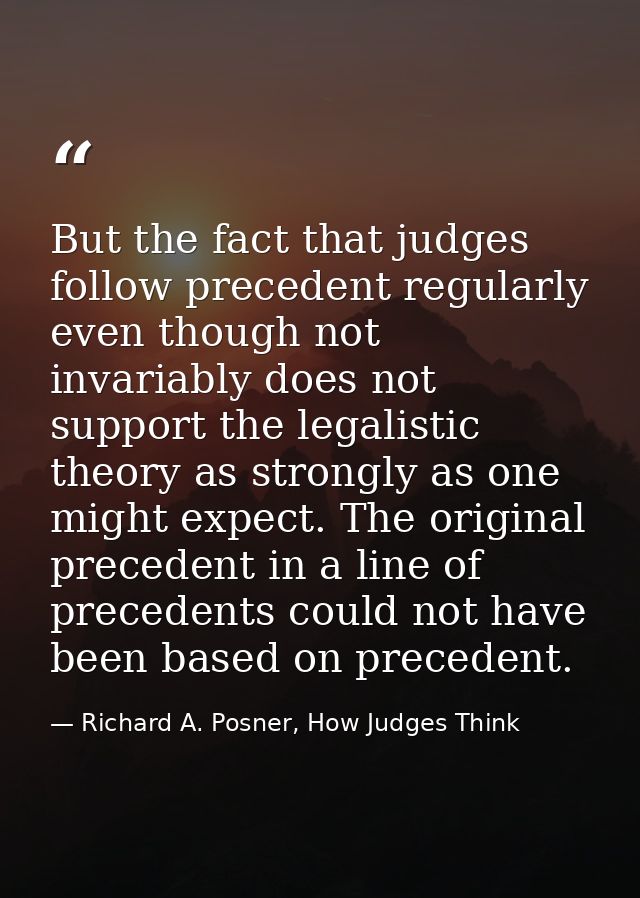 But the fact that judges follow precedent regularly even though not invariably does not support the legalistic theory as — Richard A. Posner, How Judges Think