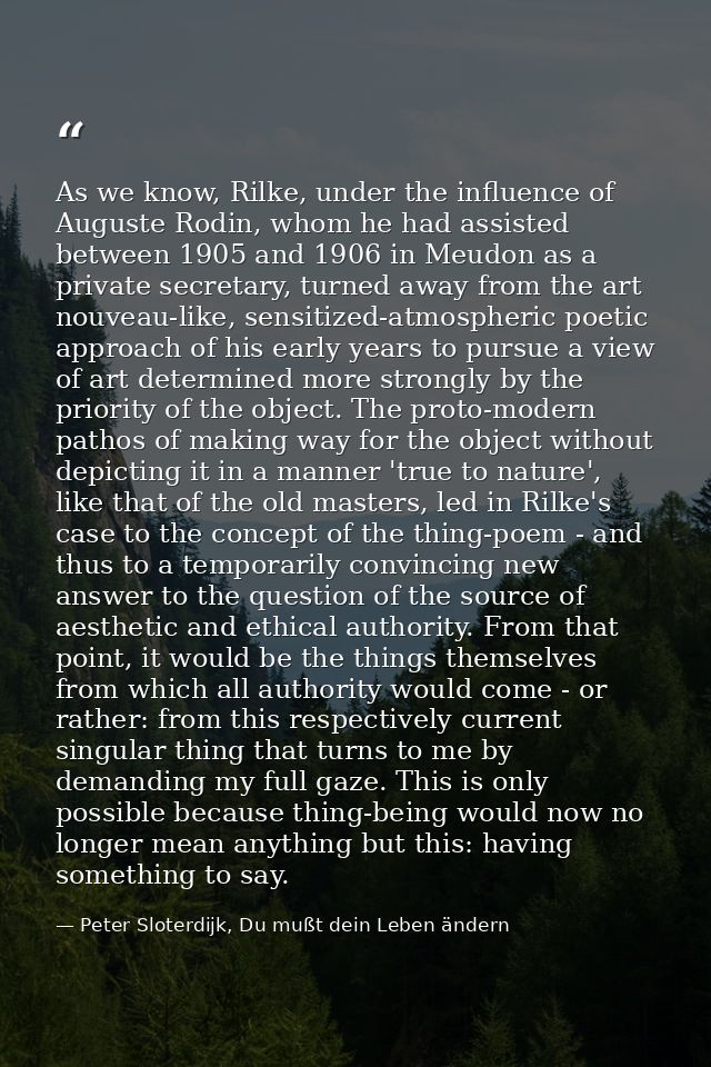 As we know, Rilke, under the influence of Auguste Rodin, whom he had assisted between 1905 and 1906 in Meudon as a priva — Peter Sloterdijk, Du mußt dein Leben ändern