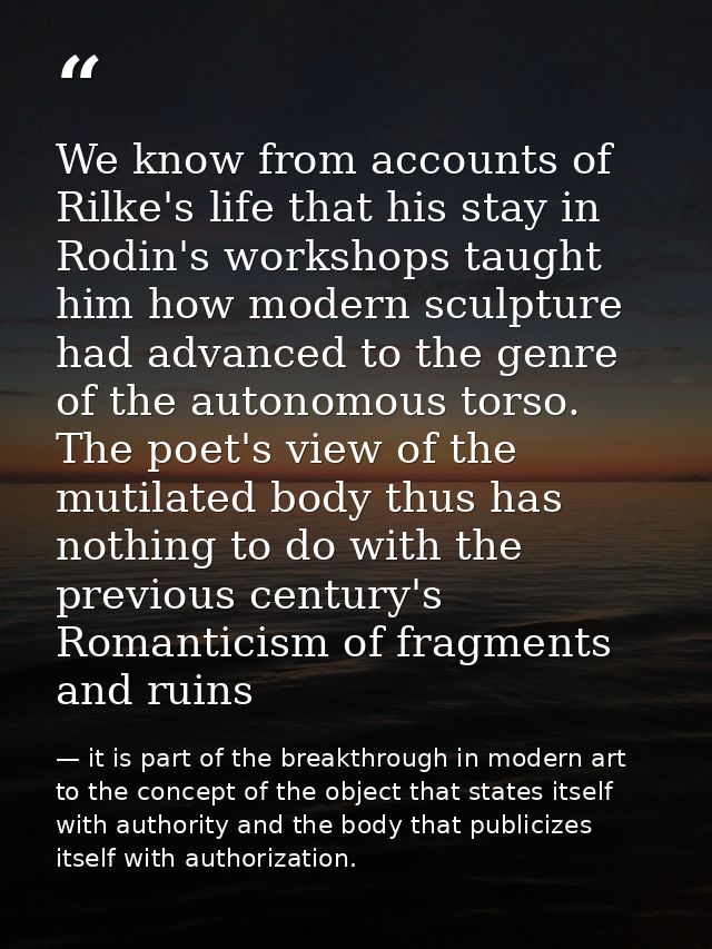 We know from accounts of Rilke's life that his stay in Rodin's workshops taught him how modern sculpture had advanced to — it is part of the breakthrough in modern art to the concept of the object that states itself with authority and the body that publicizes itself with authorization.