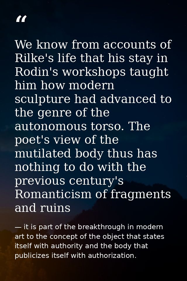 We know from accounts of Rilke's life that his stay in Rodin's workshops taught him how modern sculpture had advanced to — it is part of the breakthrough in modern art to the concept of the object that states itself with authority and the body that publicizes itself with authorization.