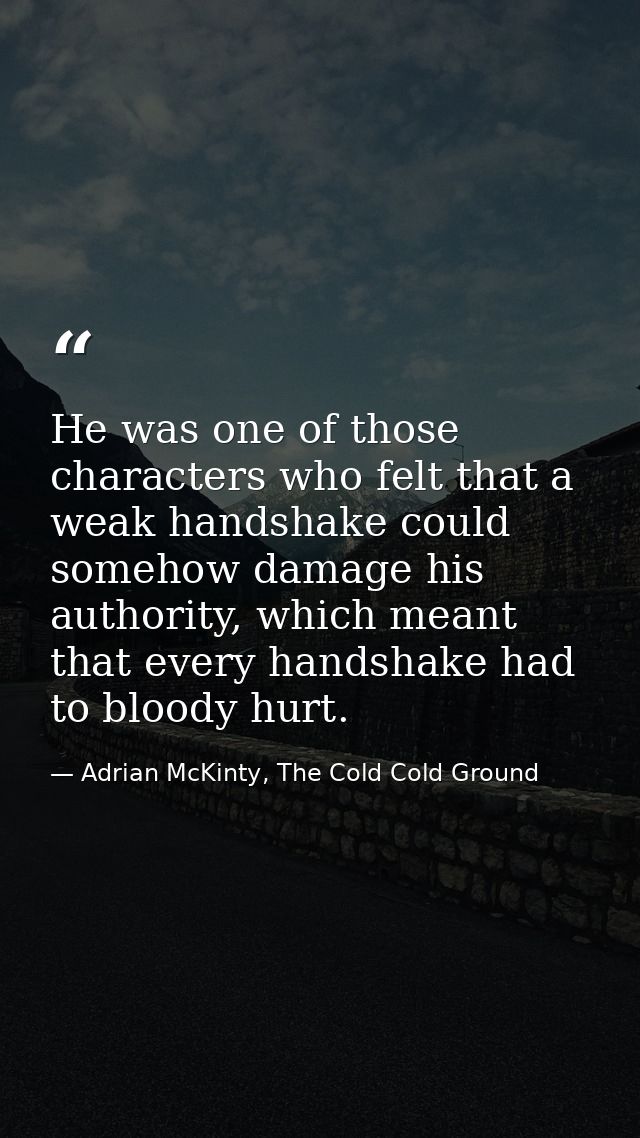 He was one of those characters who felt that a weak handshake could somehow damage his authority, which meant that every — Adrian McKinty, The Cold Cold Ground