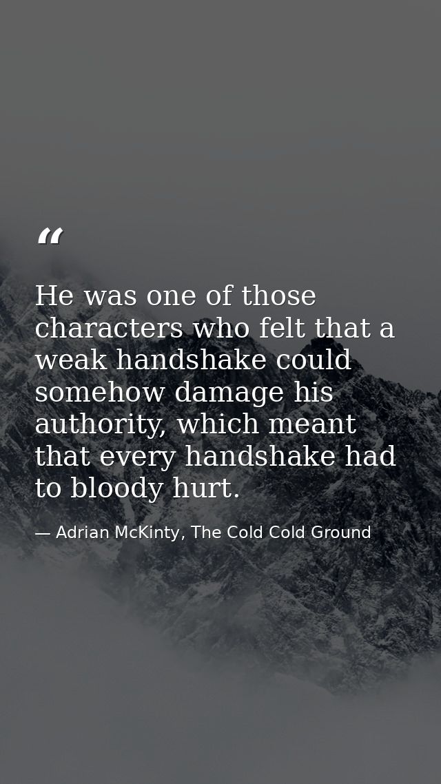 He was one of those characters who felt that a weak handshake could somehow damage his authority, which meant that every — Adrian McKinty, The Cold Cold Ground