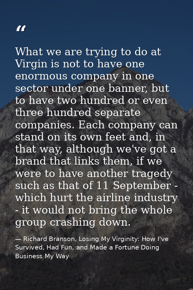 What we are trying to do at Virgin is not to have one enormous company in one sector under one banner, but to have two h — Richard Branson, Losing My Virginity: How I've Survived, Had Fun, and Made a Fortune Doing Business My Way