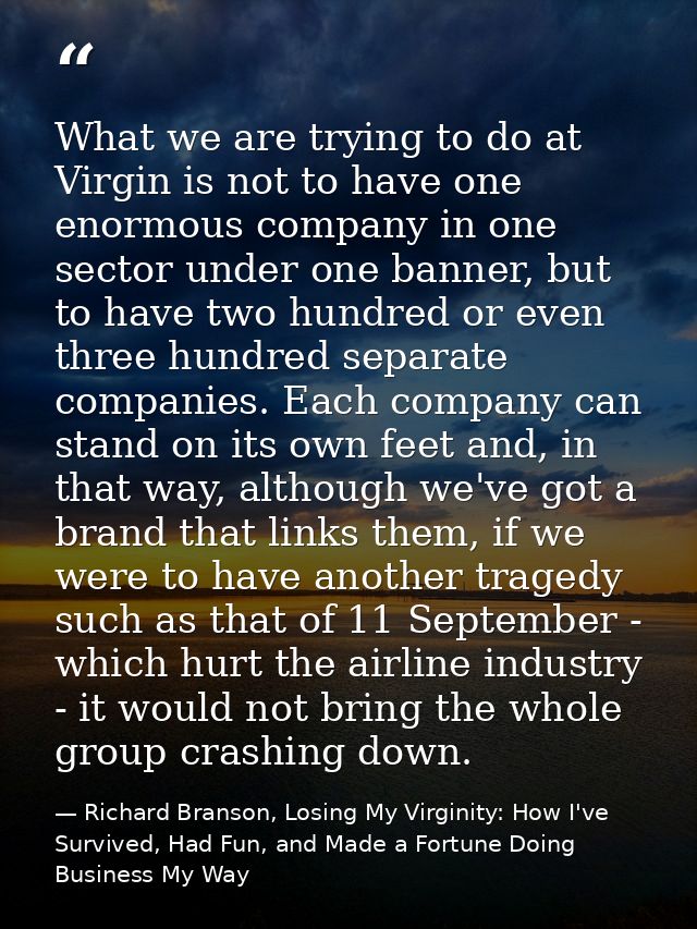 What we are trying to do at Virgin is not to have one enormous company in one sector under one banner, but to have two h — Richard Branson, Losing My Virginity: How I've Survived, Had Fun, and Made a Fortune Doing Business My Way
