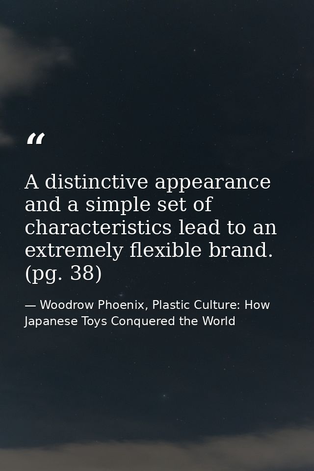 A distinctive appearance and a simple set of characteristics lead to an extremely flexible brand. (pg. 38) — Woodrow Phoenix, Plastic Culture: How Japanese Toys Conquered the World