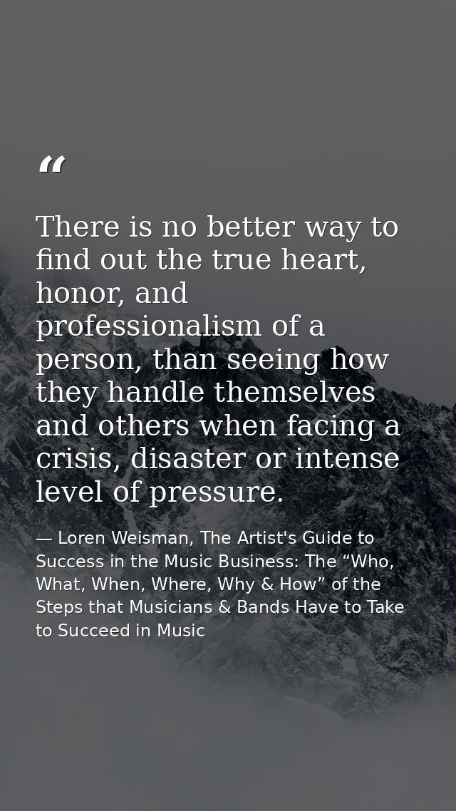 There is no better way to find out the true heart, honor, and professionalism of a person, than seeing how they handle t — Loren Weisman, The Artist's Guide to Success in the Music Business: The “Who, What, When, Where, Why & How” of the Steps that Musicians & Bands Have to Take to Succeed in Music