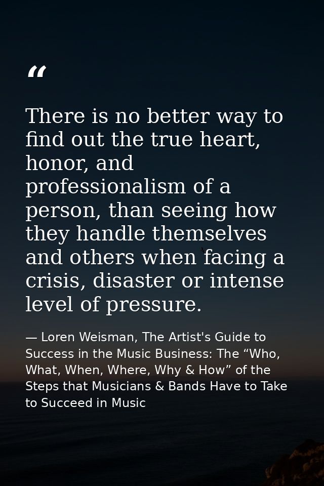 There is no better way to find out the true heart, honor, and professionalism of a person, than seeing how they handle t — Loren Weisman, The Artist's Guide to Success in the Music Business: The “Who, What, When, Where, Why & How” of the Steps that Musicians & Bands Have to Take to Succeed in Music