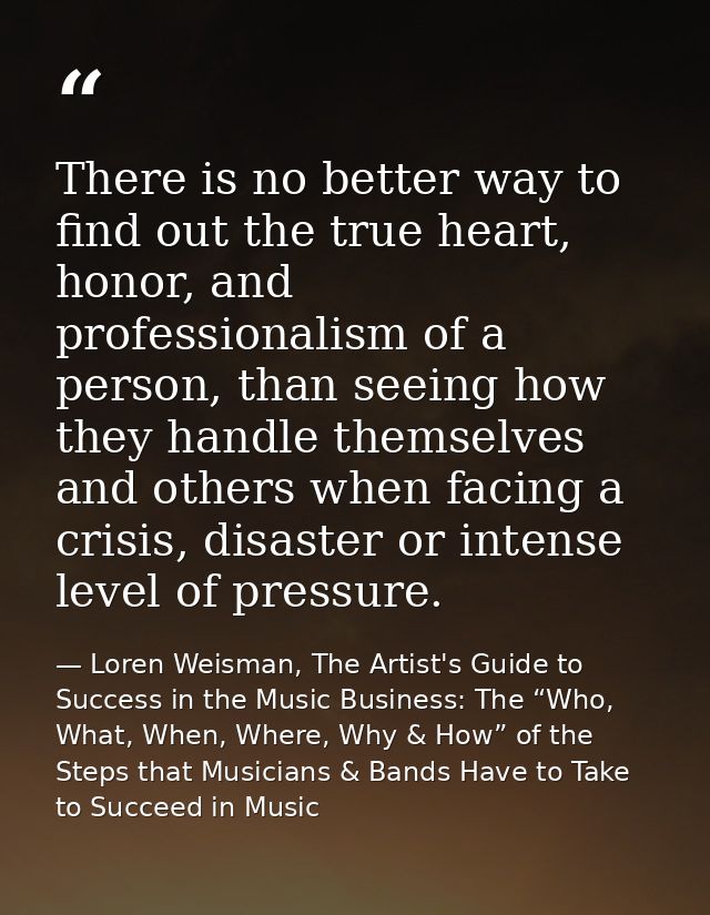 There is no better way to find out the true heart, honor, and professionalism of a person, than seeing how they handle t — Loren Weisman, The Artist's Guide to Success in the Music Business: The “Who, What, When, Where, Why & How” of the Steps that Musicians & Bands Have to Take to Succeed in Music