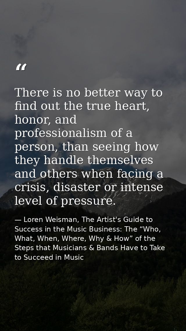 There is no better way to find out the true heart, honor, and professionalism of a person, than seeing how they handle t — Loren Weisman, The Artist's Guide to Success in the Music Business: The “Who, What, When, Where, Why & How” of the Steps that Musicians & Bands Have to Take to Succeed in Music