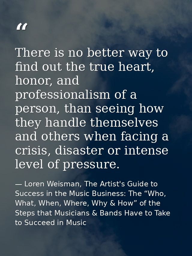There is no better way to find out the true heart, honor, and professionalism of a person, than seeing how they handle t — Loren Weisman, The Artist's Guide to Success in the Music Business: The “Who, What, When, Where, Why & How” of the Steps that Musicians & Bands Have to Take to Succeed in Music