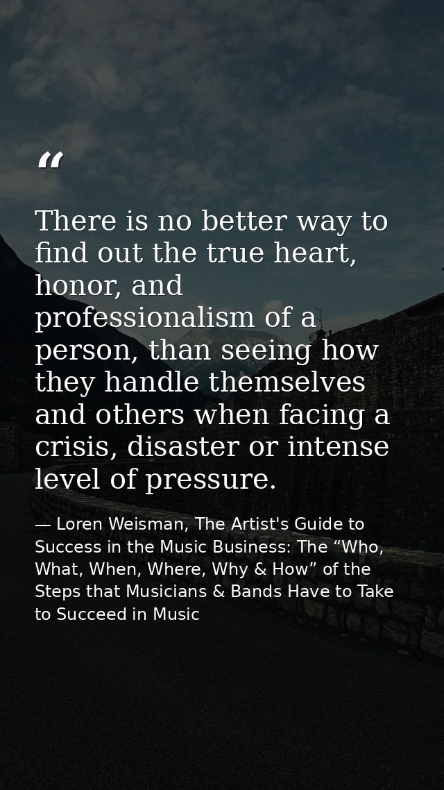 There is no better way to find out the true heart, honor, and professionalism of a person, than seeing how they handle t — Loren Weisman, The Artist's Guide to Success in the Music Business: The “Who, What, When, Where, Why & How” of the Steps that Musicians & Bands Have to Take to Succeed in Music