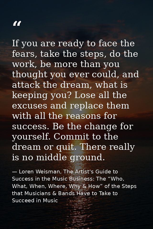 If you are ready to face the fears, take the steps, do the work, be more than you thought you ever could, and attack the — Loren Weisman, The Artist's Guide to Success in the Music Business: The “Who, What, When, Where, Why & How” of the Steps that Musicians & Bands Have to Take to Succeed in Music