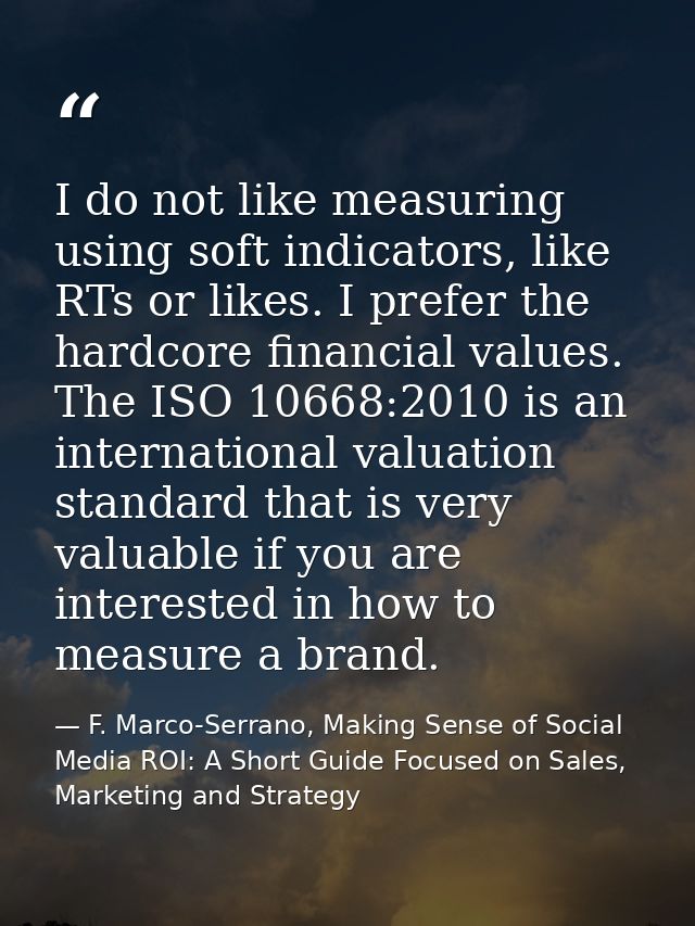 I do not like measuring using soft indicators, like RTs or likes. I prefer the hardcore financial values. The ISO 10668: — F. Marco-Serrano, Making Sense of Social Media ROI: A Short Guide Focused on Sales, Marketing and Strategy