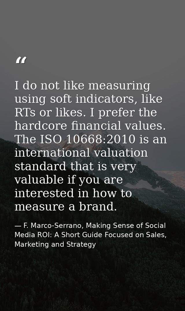 I do not like measuring using soft indicators, like RTs or likes. I prefer the hardcore financial values. The ISO 10668: — F. Marco-Serrano, Making Sense of Social Media ROI: A Short Guide Focused on Sales, Marketing and Strategy