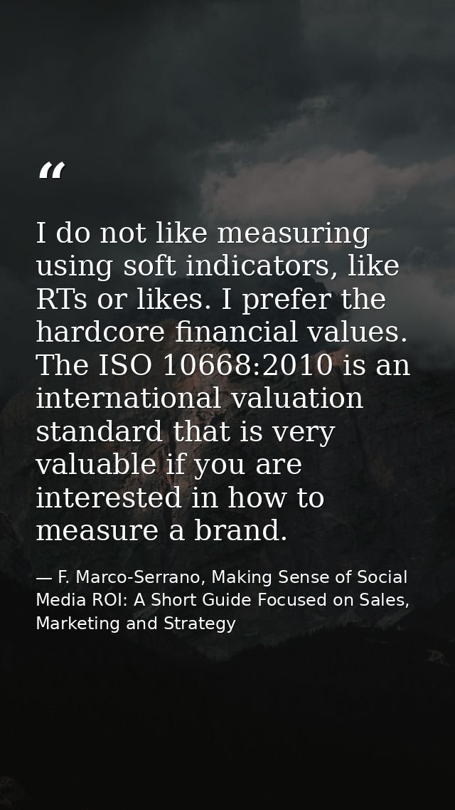 I do not like measuring using soft indicators, like RTs or likes. I prefer the hardcore financial values. The ISO 10668: — F. Marco-Serrano, Making Sense of Social Media ROI: A Short Guide Focused on Sales, Marketing and Strategy