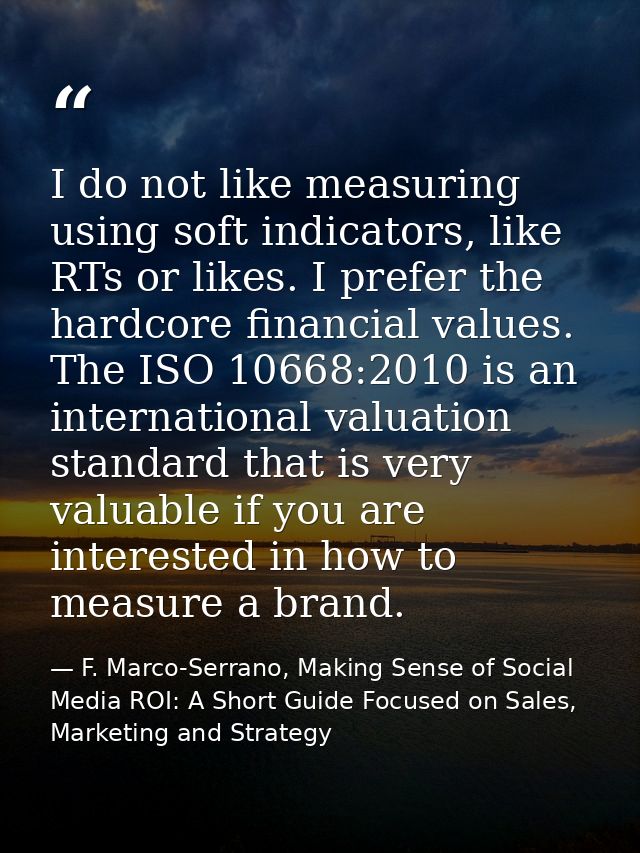I do not like measuring using soft indicators, like RTs or likes. I prefer the hardcore financial values. The ISO 10668: — F. Marco-Serrano, Making Sense of Social Media ROI: A Short Guide Focused on Sales, Marketing and Strategy