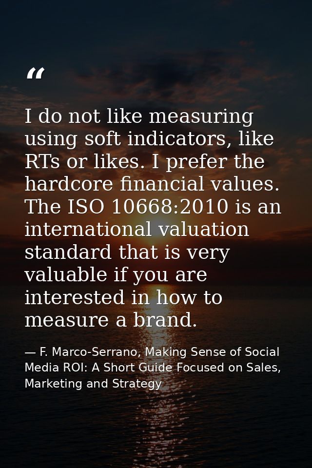 I do not like measuring using soft indicators, like RTs or likes. I prefer the hardcore financial values. The ISO 10668: — F. Marco-Serrano, Making Sense of Social Media ROI: A Short Guide Focused on Sales, Marketing and Strategy