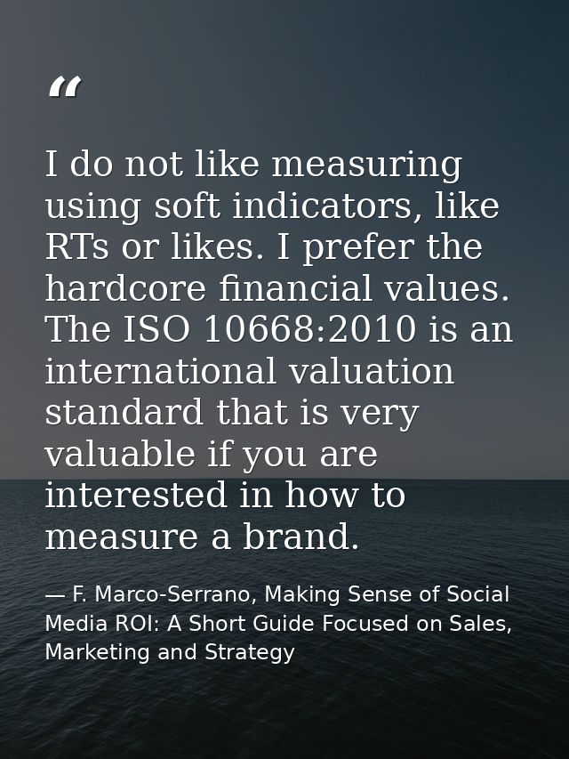 I do not like measuring using soft indicators, like RTs or likes. I prefer the hardcore financial values. The ISO 10668: — F. Marco-Serrano, Making Sense of Social Media ROI: A Short Guide Focused on Sales, Marketing and Strategy