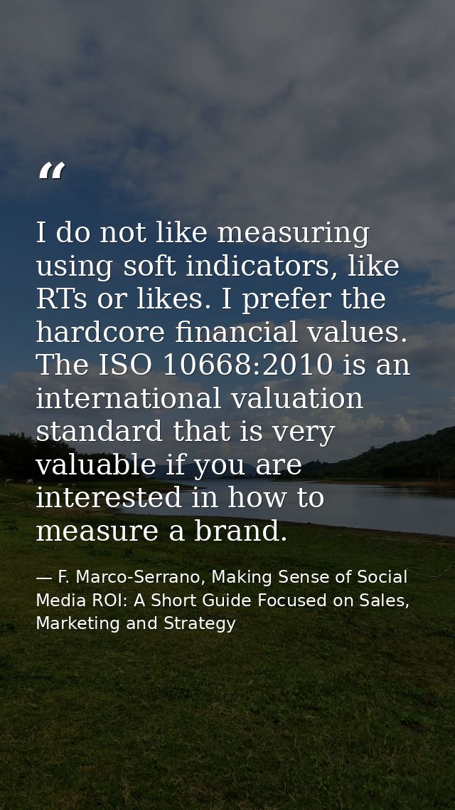 I do not like measuring using soft indicators, like RTs or likes. I prefer the hardcore financial values. The ISO 10668: — F. Marco-Serrano, Making Sense of Social Media ROI: A Short Guide Focused on Sales, Marketing and Strategy