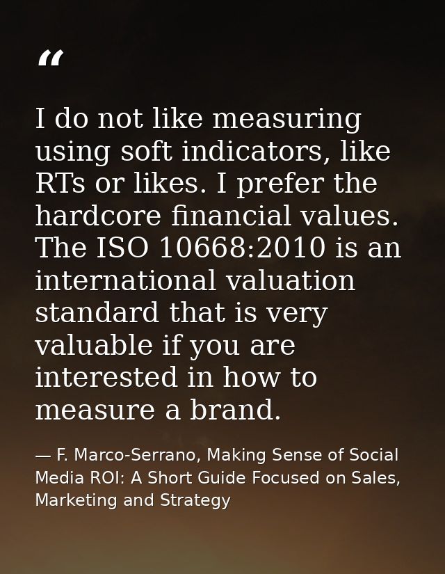 I do not like measuring using soft indicators, like RTs or likes. I prefer the hardcore financial values. The ISO 10668: — F. Marco-Serrano, Making Sense of Social Media ROI: A Short Guide Focused on Sales, Marketing and Strategy