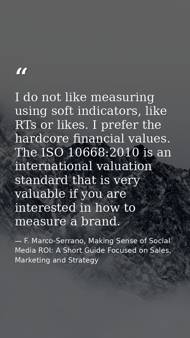 I do not like measuring using soft indicators, like RTs or likes. I prefer the hardcore financial values. The ISO 10668: — F. Marco-Serrano, Making Sense of Social Media ROI: A Short Guide Focused on Sales, Marketing and Strategy
