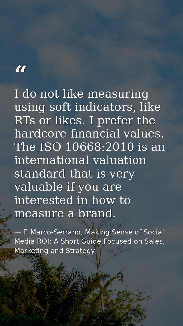 I do not like measuring using soft indicators, like RTs or likes. I prefer the hardcore financial values. The ISO 10668: — F. Marco-Serrano, Making Sense of Social Media ROI: A Short Guide Focused on Sales, Marketing and Strategy