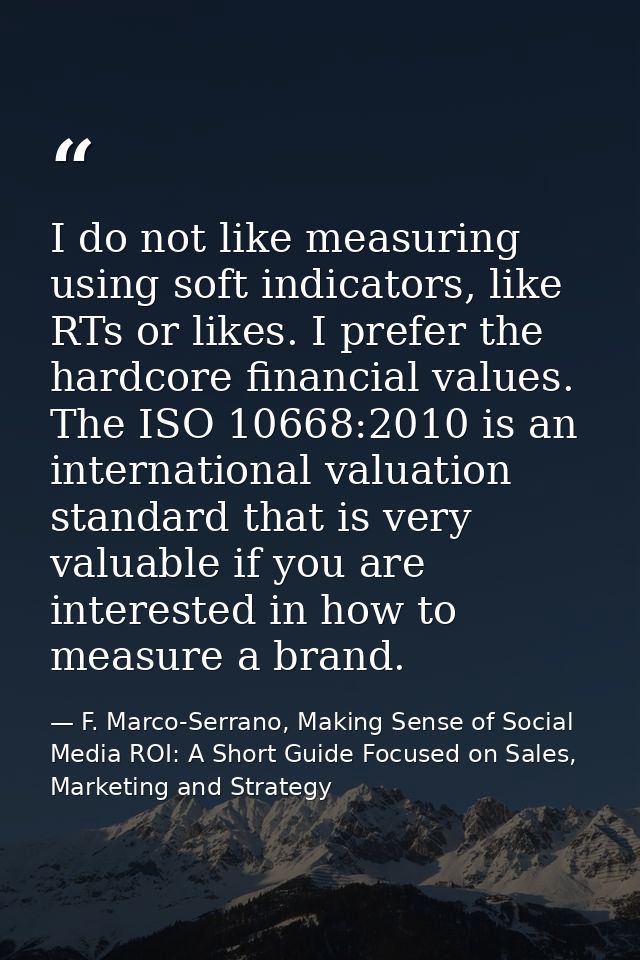 I do not like measuring using soft indicators, like RTs or likes. I prefer the hardcore financial values. The ISO 10668: — F. Marco-Serrano, Making Sense of Social Media ROI: A Short Guide Focused on Sales, Marketing and Strategy