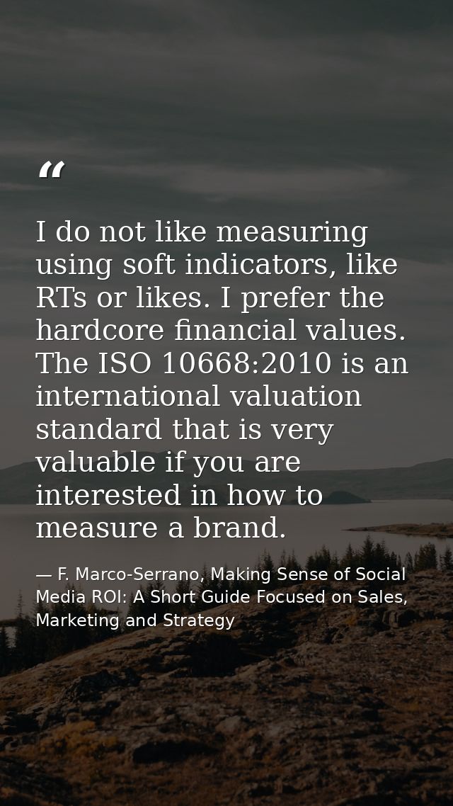 I do not like measuring using soft indicators, like RTs or likes. I prefer the hardcore financial values. The ISO 10668: — F. Marco-Serrano, Making Sense of Social Media ROI: A Short Guide Focused on Sales, Marketing and Strategy