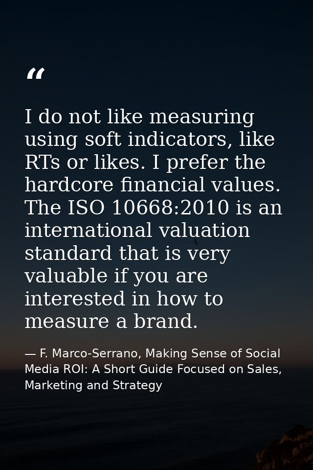I do not like measuring using soft indicators, like RTs or likes. I prefer the hardcore financial values. The ISO 10668: — F. Marco-Serrano, Making Sense of Social Media ROI: A Short Guide Focused on Sales, Marketing and Strategy