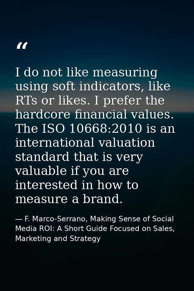 I do not like measuring using soft indicators, like RTs or likes. I prefer the hardcore financial values. The ISO 10668: — F. Marco-Serrano, Making Sense of Social Media ROI: A Short Guide Focused on Sales, Marketing and Strategy