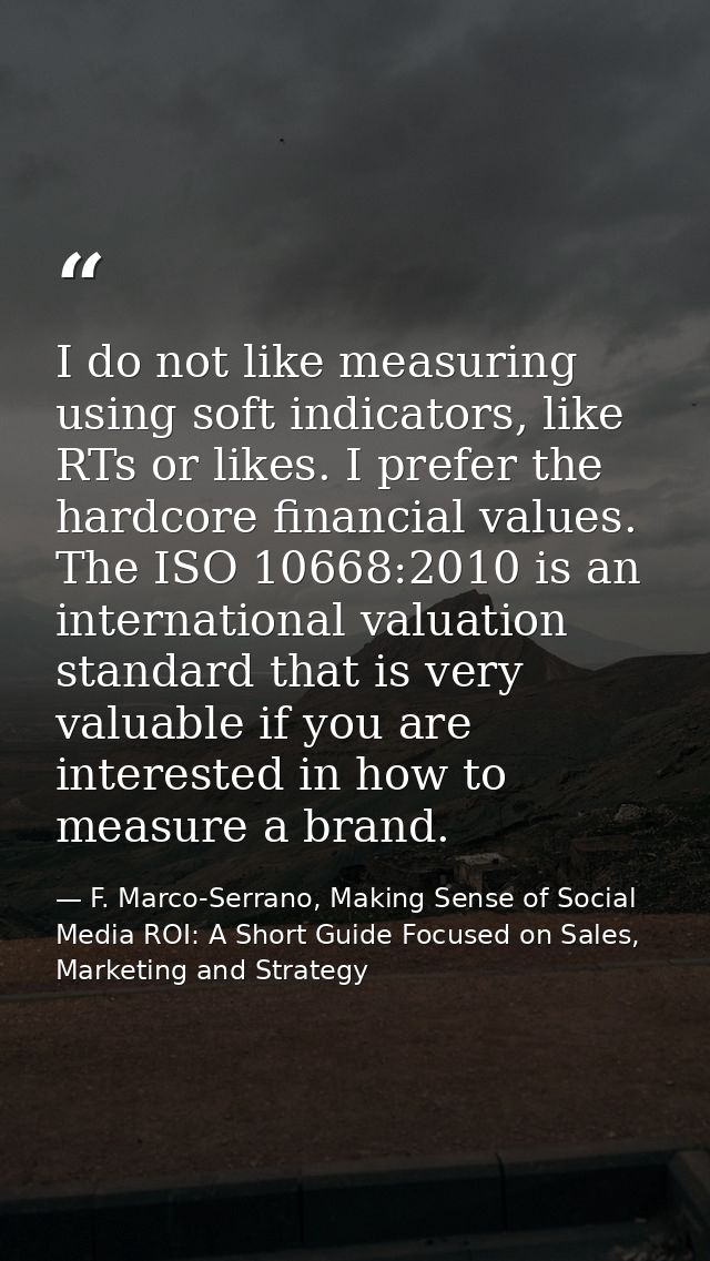 I do not like measuring using soft indicators, like RTs or likes. I prefer the hardcore financial values. The ISO 10668: — F. Marco-Serrano, Making Sense of Social Media ROI: A Short Guide Focused on Sales, Marketing and Strategy