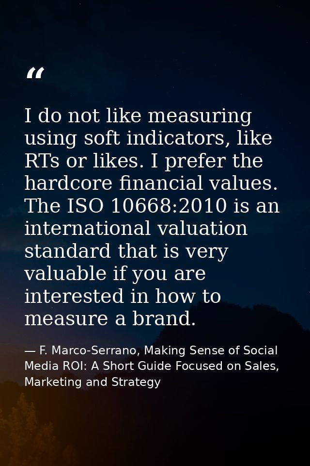 I do not like measuring using soft indicators, like RTs or likes. I prefer the hardcore financial values. The ISO 10668: — F. Marco-Serrano, Making Sense of Social Media ROI: A Short Guide Focused on Sales, Marketing and Strategy