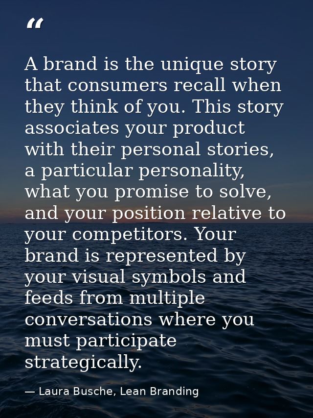 A brand is the unique story that consumers recall when they think of you. This story associates your product with their  — Laura Busche, Lean Branding
