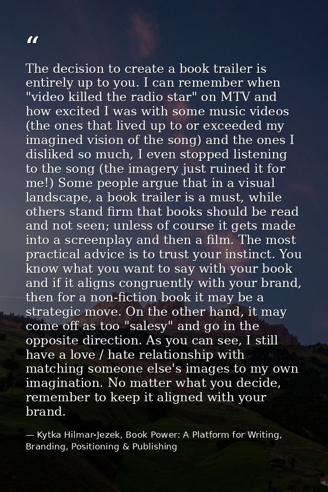 The decision to create a book trailer is entirely up to you. I can remember when "video killed the radio star" on MTV an — Kytka Hilmar-Jezek, Book Power: A Platform for Writing, Branding, Positioning & Publishing