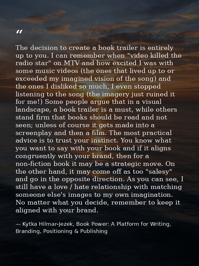 The decision to create a book trailer is entirely up to you. I can remember when "video killed the radio star" on MTV an — Kytka Hilmar-Jezek, Book Power: A Platform for Writing, Branding, Positioning & Publishing