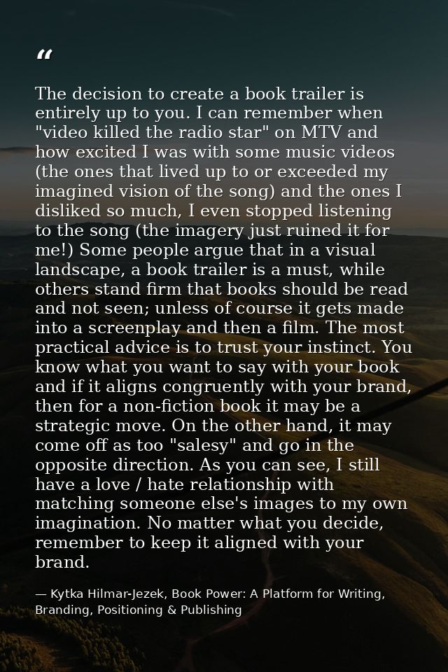 The decision to create a book trailer is entirely up to you. I can remember when "video killed the radio star" on MTV an — Kytka Hilmar-Jezek, Book Power: A Platform for Writing, Branding, Positioning & Publishing