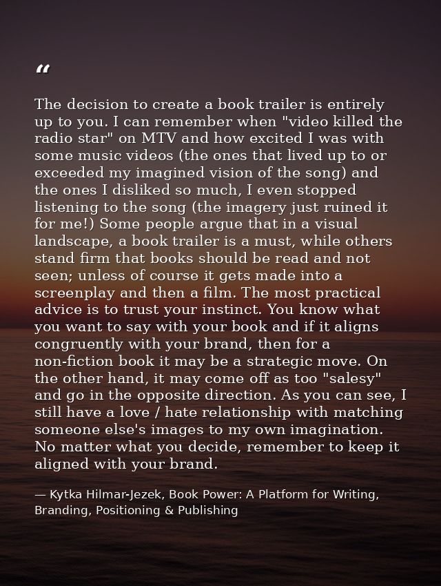 The decision to create a book trailer is entirely up to you. I can remember when "video killed the radio star" on MTV an — Kytka Hilmar-Jezek, Book Power: A Platform for Writing, Branding, Positioning & Publishing