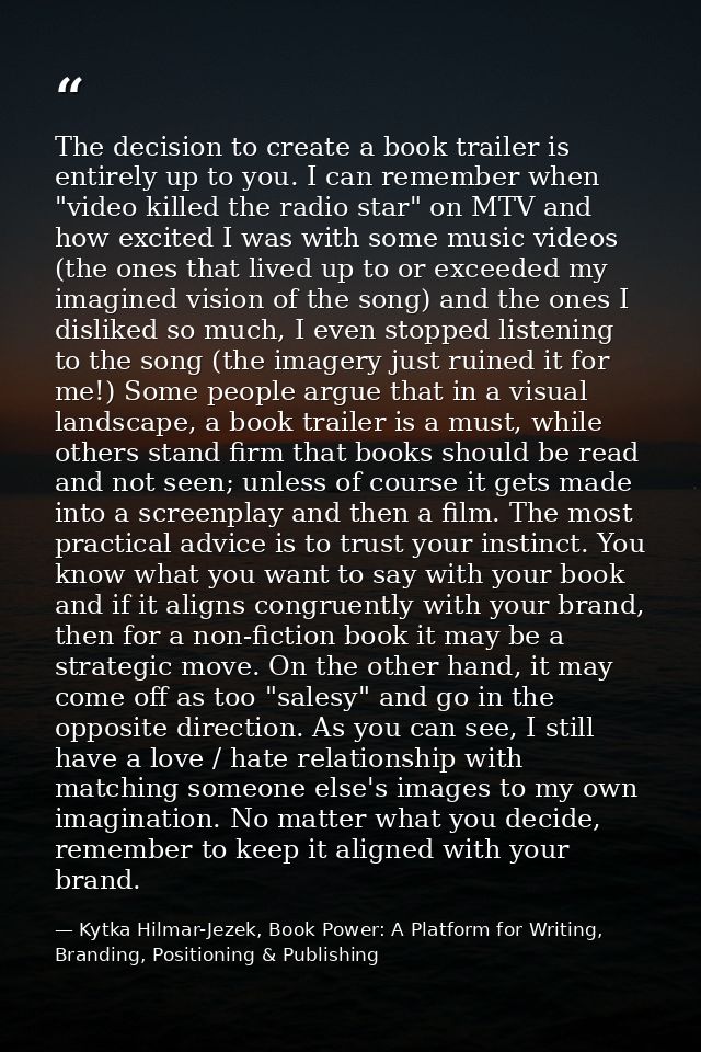 The decision to create a book trailer is entirely up to you. I can remember when "video killed the radio star" on MTV an — Kytka Hilmar-Jezek, Book Power: A Platform for Writing, Branding, Positioning & Publishing