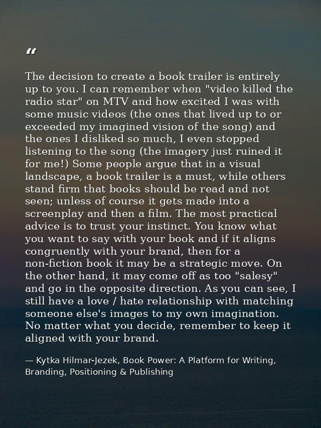The decision to create a book trailer is entirely up to you. I can remember when "video killed the radio star" on MTV an — Kytka Hilmar-Jezek, Book Power: A Platform for Writing, Branding, Positioning & Publishing