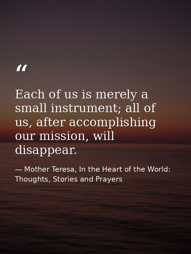 Each of us is merely a small instrument; all of us, after accomplishing our mission, will disappear. — Mother Teresa, In the Heart of the World: Thoughts, Stories and Prayers