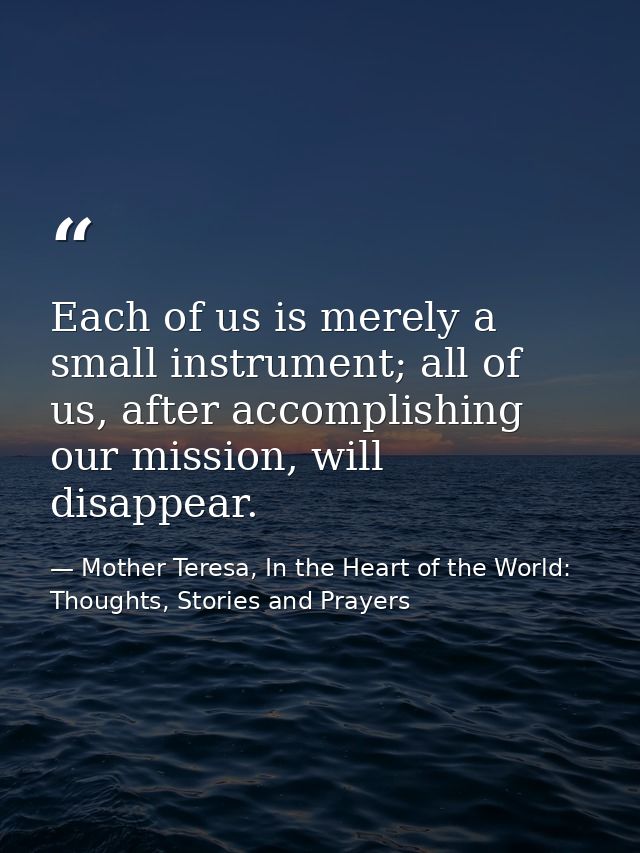Each of us is merely a small instrument; all of us, after accomplishing our mission, will disappear. — Mother Teresa, In the Heart of the World: Thoughts, Stories and Prayers