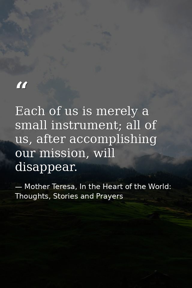 Each of us is merely a small instrument; all of us, after accomplishing our mission, will disappear. — Mother Teresa, In the Heart of the World: Thoughts, Stories and Prayers