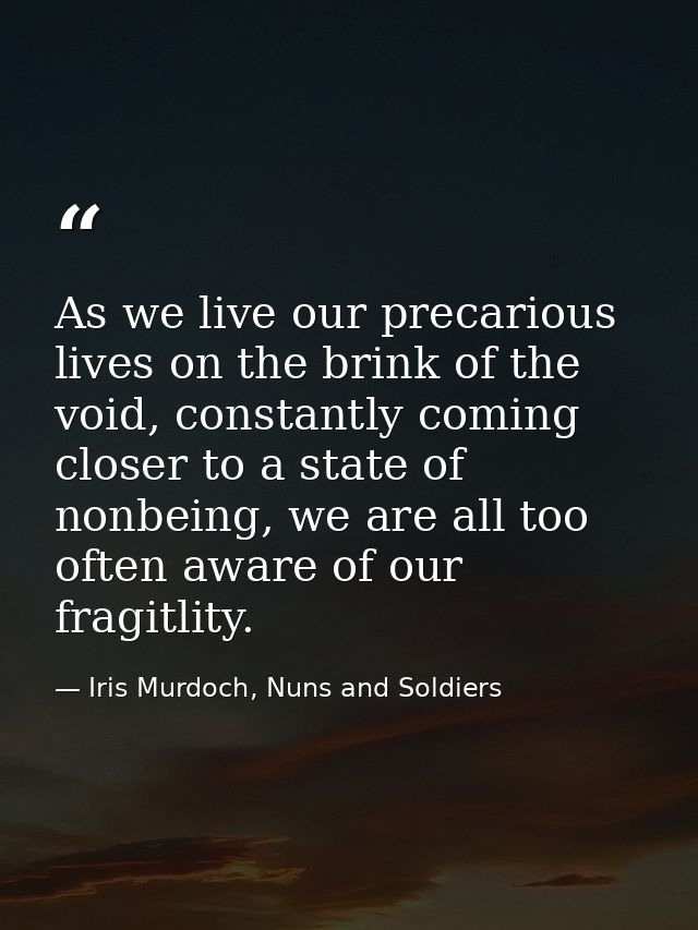 As we live our precarious lives on the brink of the void, constantly coming closer to a state of nonbeing, we are all to — Iris Murdoch, Nuns and Soldiers