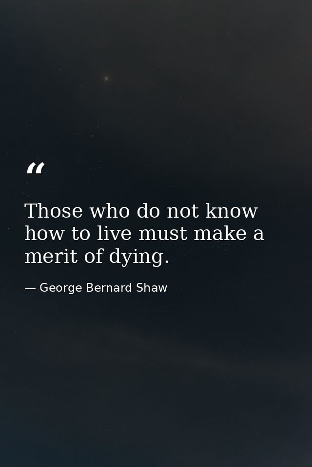 Those who do not know how to live must make a merit of dying. — George Bernard Shaw